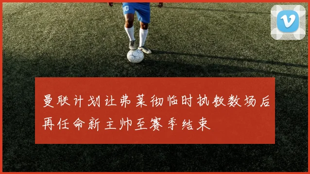 曼联计划让弗莱彻临时执教数场后再任命新主帅至赛季结束