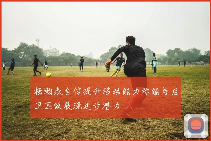 杨瀚森自信提升移动能力称能与后卫匹敌展现进步潜力