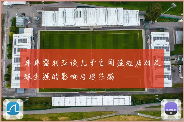 库库雷利亚谈儿子自闭症经历对足球生涯的影响与迷茫感