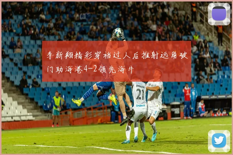 李新翔精彩穿裆过人后推射远角破门助海港4-2领先海牛
