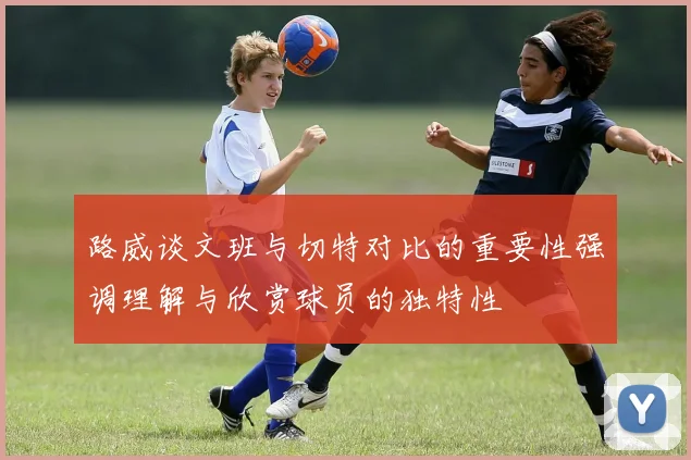 路威谈文班与切特对比的重要性强调理解与欣赏球员的独特性