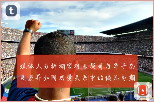 媒体人分析湖蜜对东契奇与华子态度差异如同恋爱关系中的偏见与期待