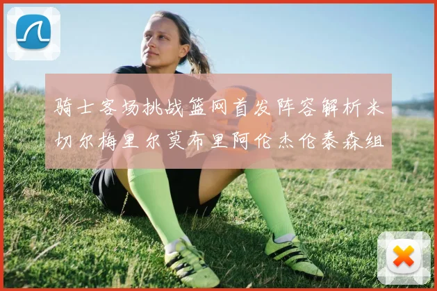 骑士客场挑战篮网首发阵容解析米切尔梅里尔莫布里阿伦杰伦泰森组合亮点