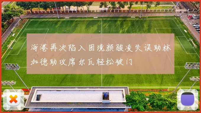 海港再次陷入困境颜骏凌失误助林加德助攻席尔瓦轻松破门