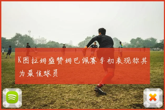 K图拉姆盛赞姆巴佩赛季初表现称其为最佳球员