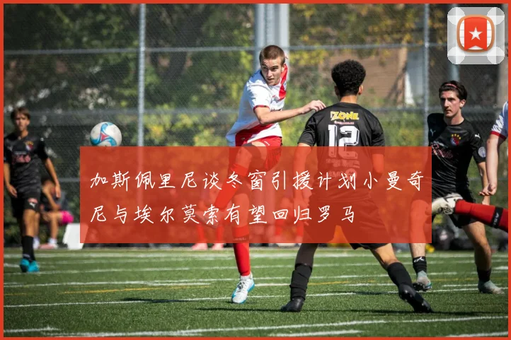 加斯佩里尼谈冬窗引援计划小曼奇尼与埃尔莫索有望回归罗马