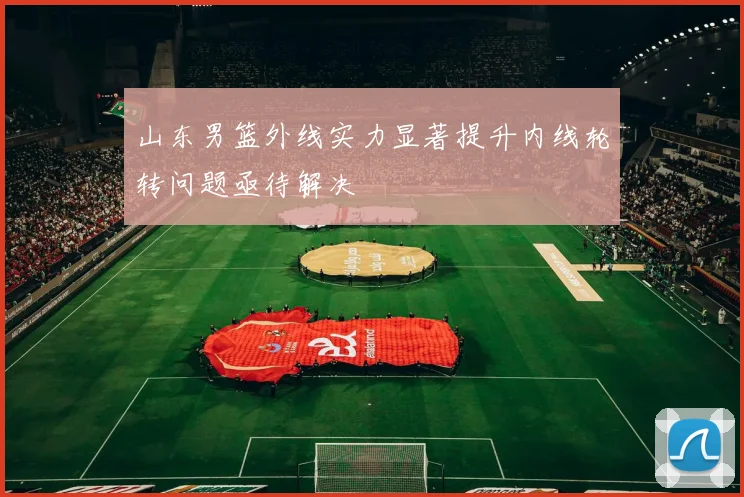 山东男篮外线实力显著提升内线轮转问题亟待解决