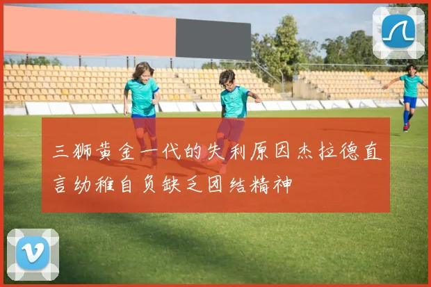三狮黄金一代的失利原因杰拉德直言幼稚自负缺乏团结精神