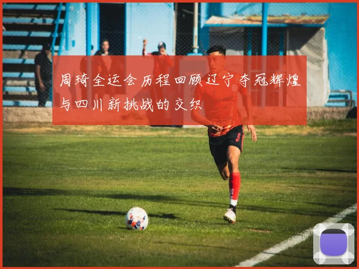 周琦全运会历程回顾辽宁夺冠辉煌与四川新挑战的交织