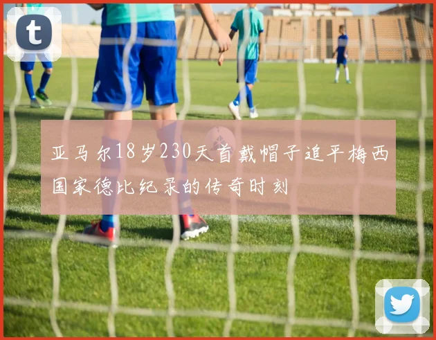 亚马尔18岁230天首戴帽子追平梅西国家德比纪录的传奇时刻