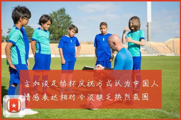 古加谈足协杯庆祝方式认为中国人情感表达相对冷淡缺乏热烈氛围