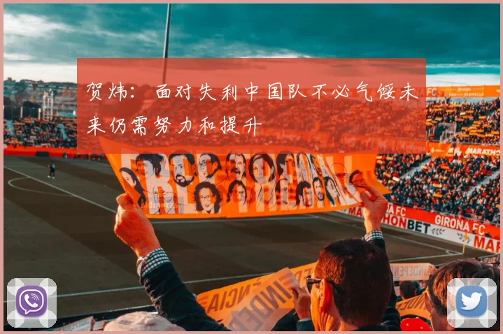 贺炜：面对失利中国队不必气馁未来仍需努力和提升
