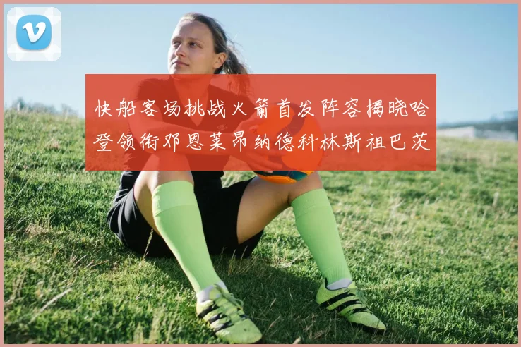 快船客场挑战火箭首发阵容揭晓哈登领衔邓恩莱昂纳德科林斯祖巴茨共战强敌