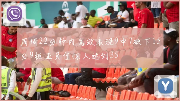 周琦22分钟内高效表现9中7砍下15分9板正负值惊人达到35