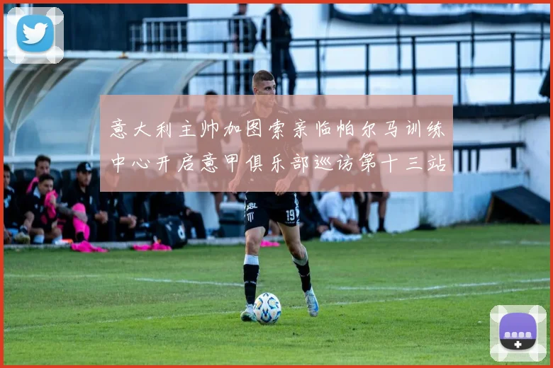 意大利主帅加图索亲临帕尔马训练中心开启意甲俱乐部巡访第十三站