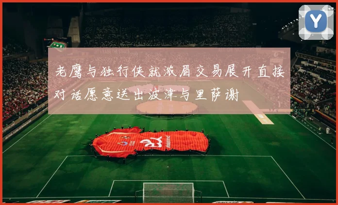 老鹰与独行侠就浓眉交易展开直接对话愿意送出波津与里萨谢