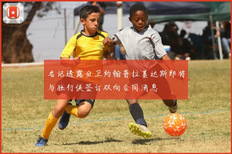 名记透露分卫约翰普拉基达斯即将与独行侠签订双向合同消息