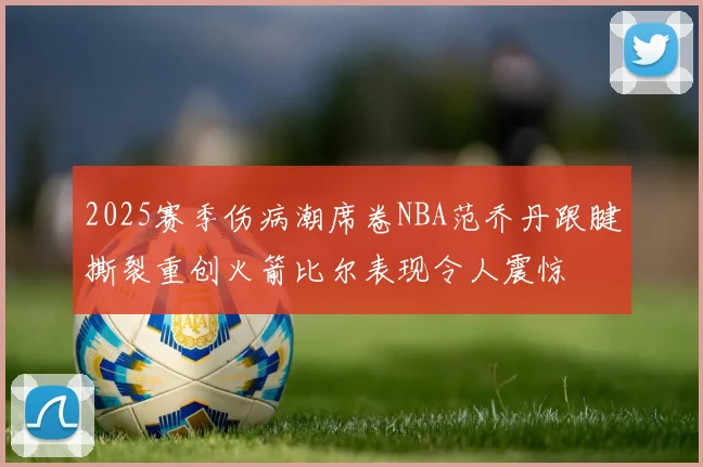 2025赛季伤病潮席卷NBA范乔丹跟腱撕裂重创火箭比尔表现令人震惊