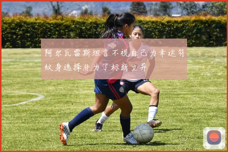 阿尔瓦雷斯坦言不视自己为幸运符纹身选择非为了标新立异