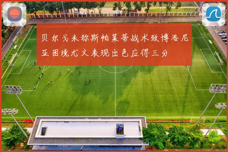 贝尔戈米称斯帕莱蒂战术致博洛尼亚困境尤文表现出色应得三分