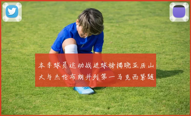 本季球员运动战进球榜揭晓亚历山大与杰伦布朗并列第一马克西紧随其后