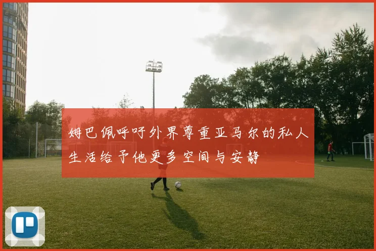 姆巴佩呼吁外界尊重亚马尔的私人生活给予他更多空间与安静