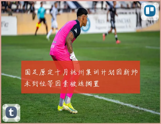 国足原定十月杭州集训计划因新帅未到位等因素被迫搁置