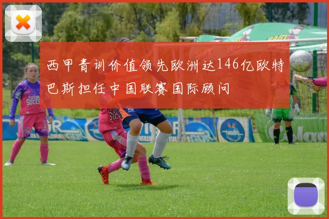 西甲青训价值领先欧洲达146亿欧特巴斯担任中国联赛国际顾问
