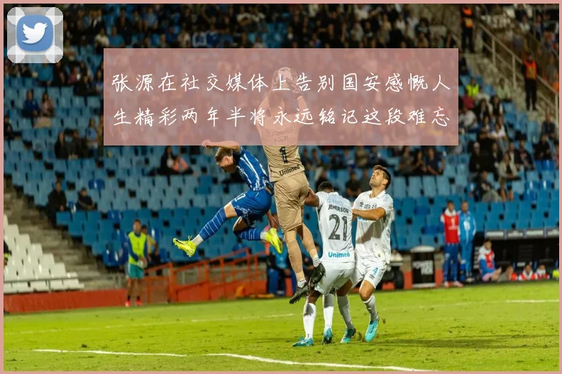 张源在社交媒体上告别国安感慨人生精彩两年半将永远铭记这段难忘故事