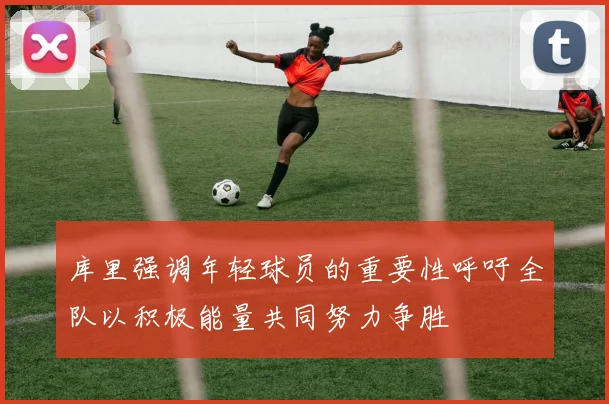 库里强调年轻球员的重要性呼吁全队以积极能量共同努力争胜