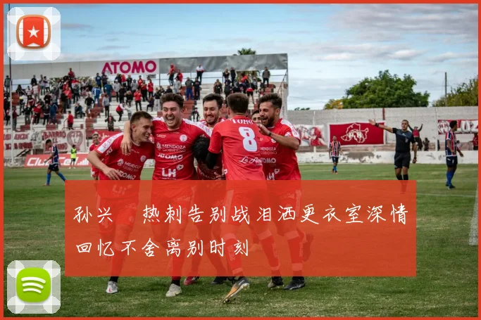 孙兴慜热刺告别战泪洒更衣室深情回忆不舍离别时刻