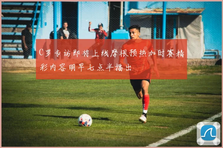 C罗专访即将上线摩根预热加时赛精彩内容明早七点半播出